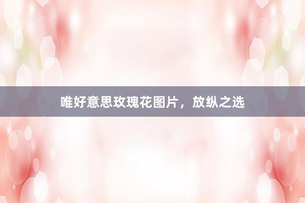 唯好意思玫瑰花图片,放纵之选
